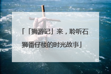「狮游记」来，聆听石狮番仔楼的时光故事