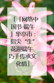 「网络中国节·端午」华亭市：指尖“生”花迎端午 巧手传承文化情