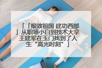 「报效祖国 建功西部」从职场小白到技术大拿 王建军在玉门找到了人生“高光时刻”