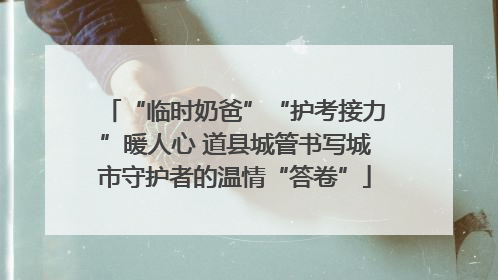 “临时奶爸”“护考接力”暖人心 道县城管书写城市守护者的温情“答卷”