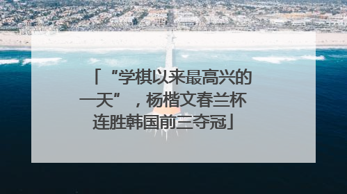 “学棋以来最高兴的一天”，杨楷文春兰杯连胜韩国前三夺冠