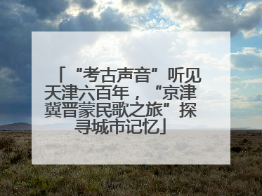 “考古声音”听见天津六百年，“京津冀晋蒙民歌之旅”探寻城市记忆