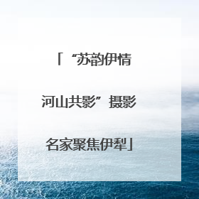 “苏韵伊情 河山共影”摄影名家聚焦伊犁