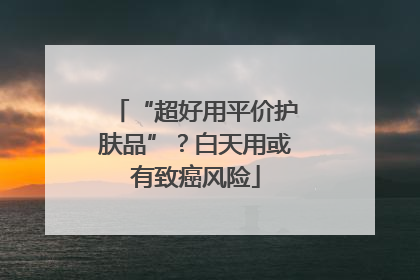 “超好用平价护肤品”？白天用或有致癌风险
