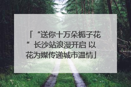 “送你十万朵栀子花”长沙站浪漫开启 以花为媒传递城市温情