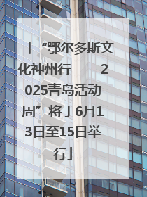 “鄂尔多斯文化神州行——2025青岛活动周”将于6月13日至15日举行