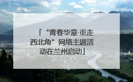 “青春华章·重走西北角”网络主题活动在兰州启动