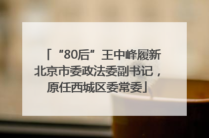 “80后”王中峰履新北京市委政法委副书记，原任西城区委常委