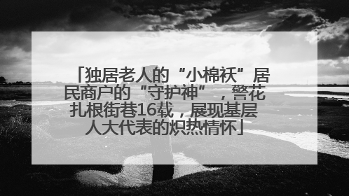独居老人的“小棉袄”居民商户的“守护神”，警花扎根街巷16载，展现基层人大代表的炽热情怀