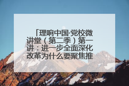 理响中国·党校微讲堂（第二季）第一讲：进一步全面深化改革为什么要聚焦推进中国式现代化