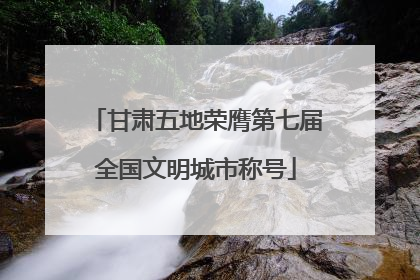 甘肃五地荣膺第七届全国文明城市称号