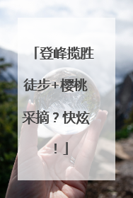 登峰揽胜徒步+樱桃采摘？快炫！