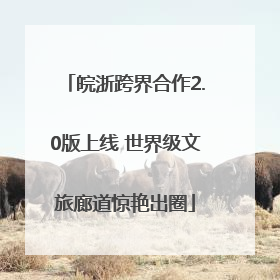 皖浙跨界合作2.0版上线 世界级文旅廊道惊艳出圈