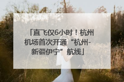 直飞仅6小时！杭州机场首次开通“杭州-新疆伊宁”航线