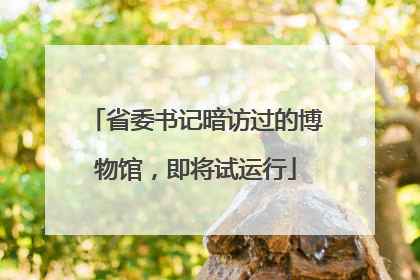 省委书记暗访过的博物馆，即将试运行