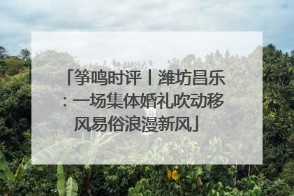 筝鸣时评丨潍坊昌乐：一场集体婚礼吹动移风易俗浪漫新风
