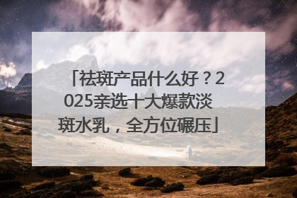 祛斑产品什么好？2025亲选十大爆款淡斑水乳，全方位碾压