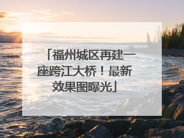 福州城区再建一座跨江大桥！最新效果图曝光