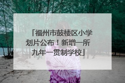 福州市鼓楼区小学划片公布！新增一所九年一贯制学校