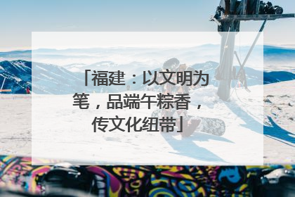 福建：以文明为笔，品端午粽香，传文化纽带