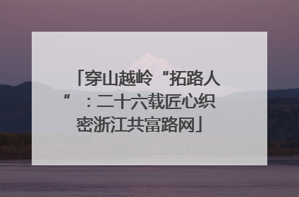 穿山越岭“拓路人”：二十六载匠心织密浙江共富路网