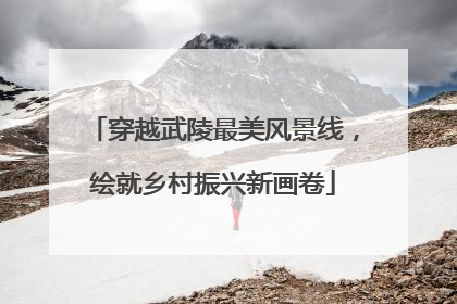 穿越武陵最美风景线，绘就乡村振兴新画卷