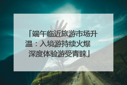 端午临近旅游市场升温：入境游持续火爆 深度体验游受青睐