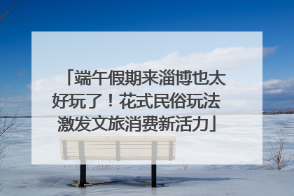 端午假期来淄博也太好玩了！花式民俗玩法激发文旅消费新活力