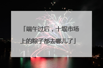 端午过后，十堰市场上的粽子都去哪儿了