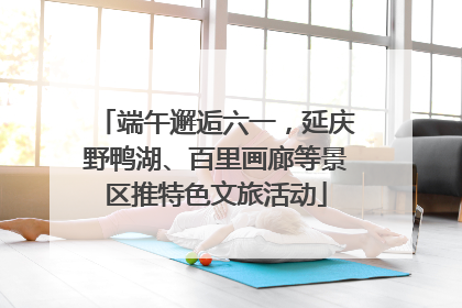 端午邂逅六一，延庆野鸭湖、百里画廊等景区推特色文旅活动