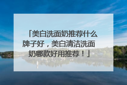 美白洗面奶推荐什么牌子好，美白清洁洗面奶哪款好用推荐！