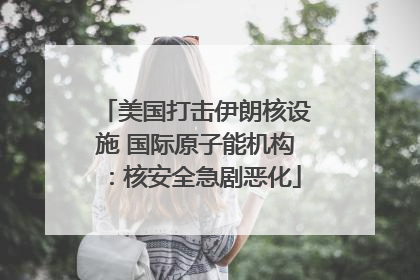 美国打击伊朗核设施 国际原子能机构：核安全急剧恶化