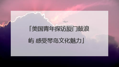 美国青年探访厦门鼓浪屿 感受琴岛文化魅力