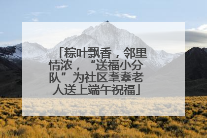 粽叶飘香，邻里情浓，“送福小分队”为社区耄耋老人送上端午祝福