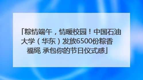 粽情端午，情暖校园！中国石油大学（华东）发放6500份粽香福绳 承包你的节日仪式感