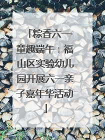 粽香六一·童趣端午：福山区实验幼儿园开展六一亲子嘉年华活动