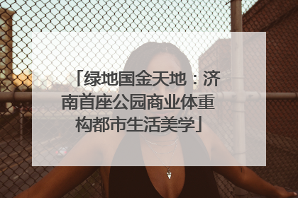 绿地国金天地：济南首座公园商业体重构都市生活美学
