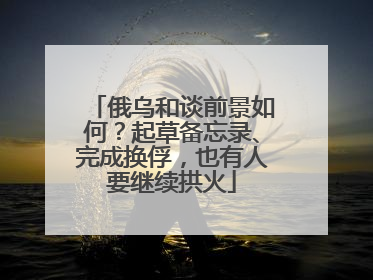 俄乌和谈前景如何？起草备忘录、完成换俘，也有人要继续拱火