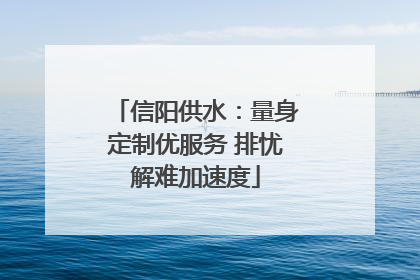 信阳供水：量身定制优服务 排忧解难加速度