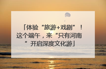 体验“旅游+戏剧”！这个端午，来“只有河南”开启深度文化游