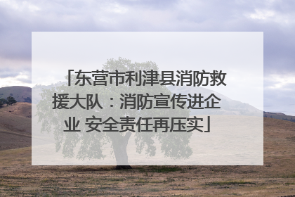 东营市利津县消防救援大队：消防宣传进企业 安全责任再压实