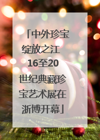 中外珍宝绽放之江 16至20世纪典藏珍宝艺术展在浙博开幕