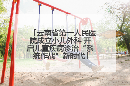 云南省第一人民医院成立小儿外科 开启儿童疾病诊治“系统作战”新时代