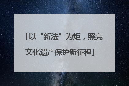 以“新法”为炬，照亮文化遗产保护新征程