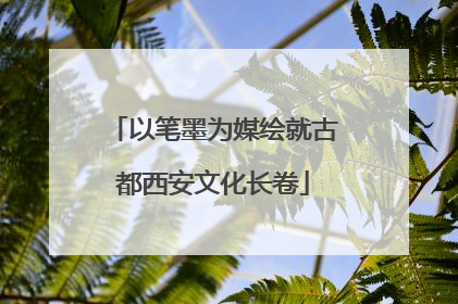 以笔墨为媒绘就古都西安文化长卷