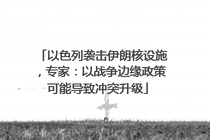 以色列袭击伊朗核设施，专家：以战争边缘政策可能导致冲突升级