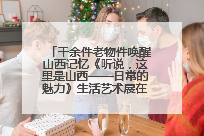 千余件老物件唤醒山西记忆《听说，这里是山西——日常的魅力》生活艺术展在忻州市图书馆开展