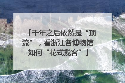 千年之后依然是“顶流”，看浙江各博物馆如何“花式揽客”