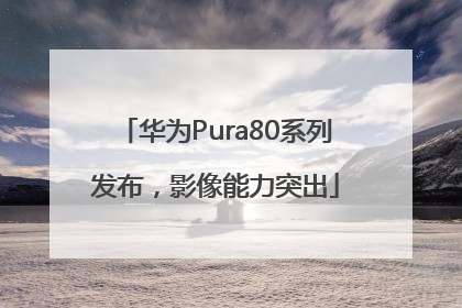 华为Pura80系列发布，影像能力突出