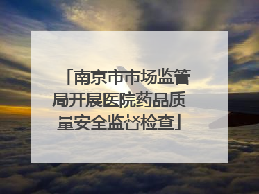 南京市市场监管局开展医院药品质量安全监督检查